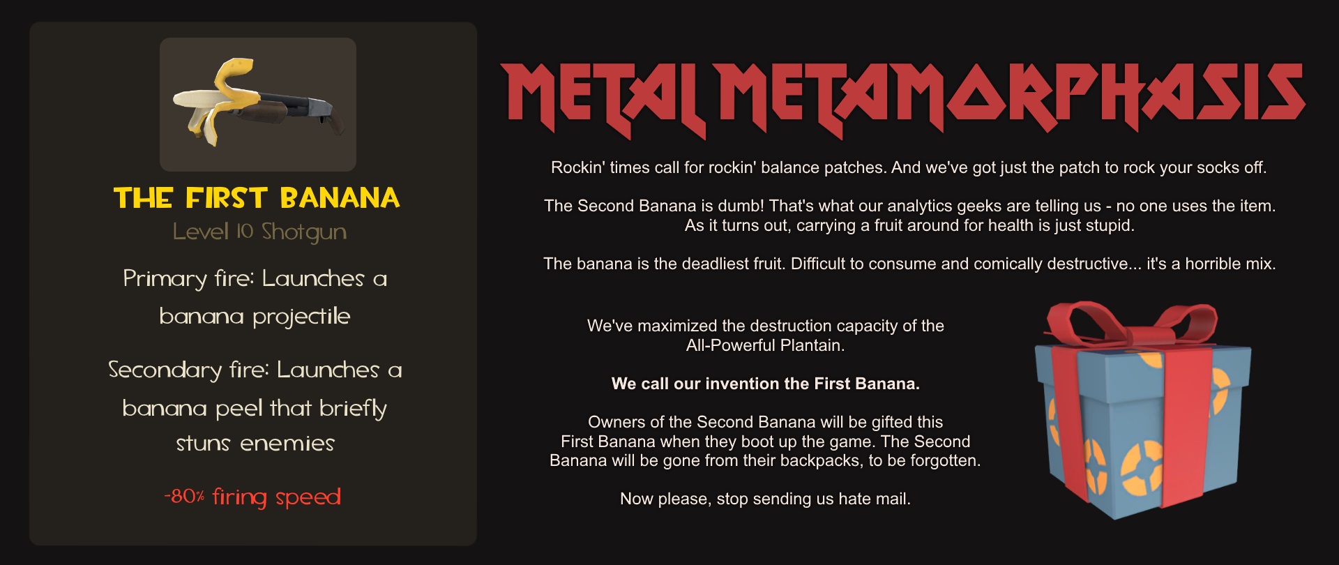 Metal Metamorphasis. Rockin' times call for rockin' balance patches. And we've got just the patch to rock your socks off. The Second Banana is dumb! That's what our analytics geeks are telling us - no one uses the item. As it turns out, carrying a fruit around for health is just stupid. The banana is the deadliest fruit. Difficult to consume and comically destructive... it's a horrible mix. We've maximized the destruction capacity of the All-Powerful Plantain. We call our invention the First Banana. Owners of the Second Banana will be gifted this First Banana when they boot up the game. The Second Banana will be gone from their backpacks, to be forgotten. Now please, stop sending us hate mail. [Weapon stats for the First Banana, a banana shoved in the barrel of a Level 10 Shotgun. Primary fire: launches a banana projectile. Secondary fire: Launches a banana peel that briefly stuns enemies. Negative stat: -80% firing speed. Also shown is an unwrapped TF2 gift icon.]
