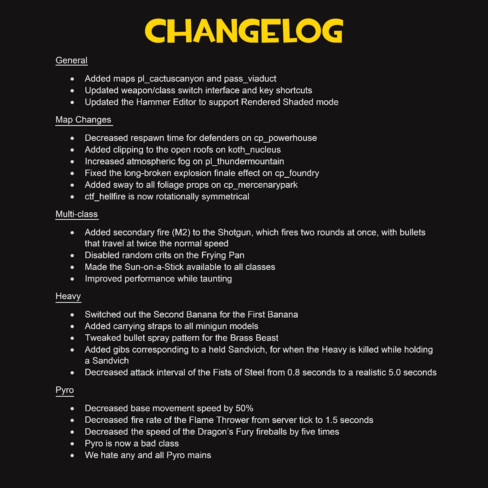 Changelog. General. Added maps pl_cactuscanyon and pass_viaduct. Updated weapon/class switch interface and key shortcuts. Updated the Hammer Editor to support Rendered Shaded mode. Map Changes. Decreased respawn time for defenders on cp_powerhouse. Added clipping to the open roofs on koth_nucleus. Increased atmospheric fog on pl_thundermountain. Fixed the long-broken explosion finale effect on cp_foundry. Added sway to all foliage props on cp_mercenarypark. ctf_hellfire is now rotationally symmetrical. Multi-class. Added secondary fire (M2) to the Shotgun, which fires two rounds at once, with bullets that travel at twice the normal speed. Disabled random crits on the Frying Pan. Made the Sun-on-a-Stick available to all classes. Improved performance while taunting. Heavy. Switched out the Second Banana for the First Banana. Added carrying straps to all minigun models. Tweaked bullet spray pattern for the Brass Beast. Added gibs corresponding to a held Sandvich, for when the Heavy is killed while holding a Sandvich. Decreased attack interval of the Fists of Steel from 0.8 seconds to a realistic 5.0 seconds. Pyro. Decreased base movement speed by 50%. Decreased fire rate of the Flame Thrower from server tick to 1.5 seconds. Decreased the speed of the Dragon's Fury fireballs by five times. Pyro is now a bad class. We hate any and all Pyro mains.