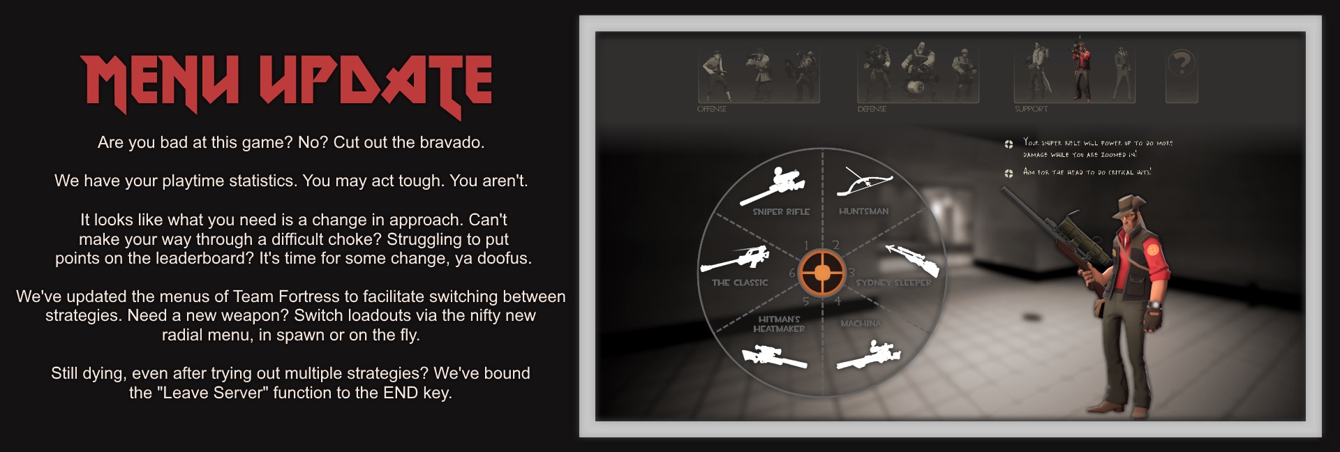 Menu Update. Are you bad at this game? No? Cut out the bravado. We have your playtime statistics. You may act tough. You aren't. It looks like what you need is a change in approach. Can't make your way through a difficult choke? Struggling to put points on the leaderboard? It's time for some change, ya doofus. We've updated the menus of Team Fortress to facilitate switching between strategies. Need a new weapon? Switch loadouts via the nifty new radial menu, in spawn or on the fly. Still dying, even after trying out multiple strategies? We've bound the "Leave Server" function to the END key. [A new weapon radial menu below the class switcher.]